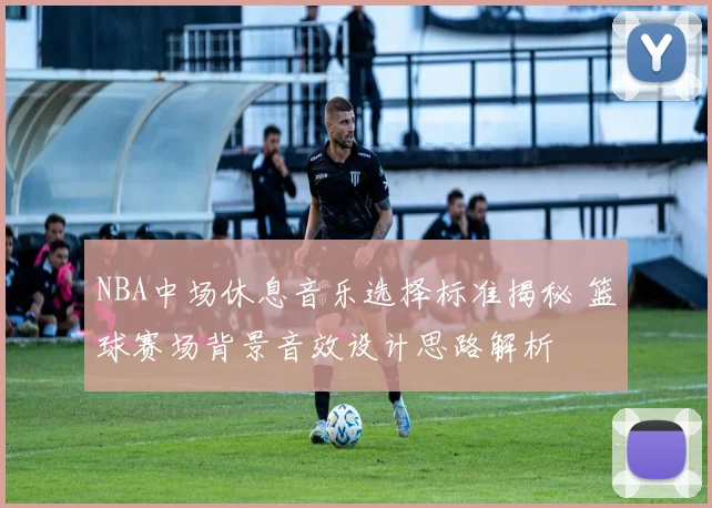 NBA中场休息音乐选择标准揭秘 篮球赛场背景音效设计思路解析